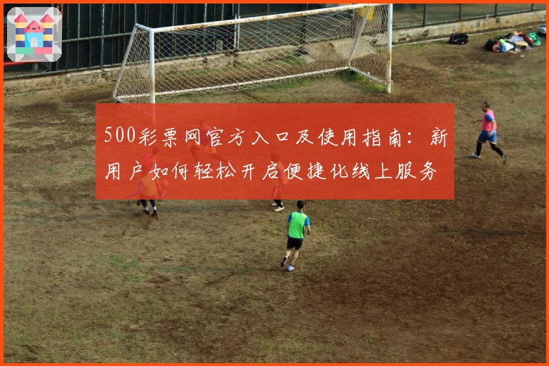 500彩票网官方入口及使用指南:新用户如何轻松开启便捷化线上服务体验