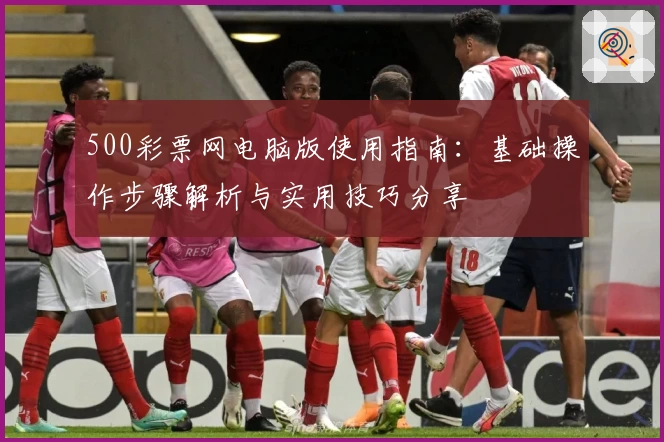 500彩票网电脑版使用指南：基础操作步骤解析与实用技巧分享