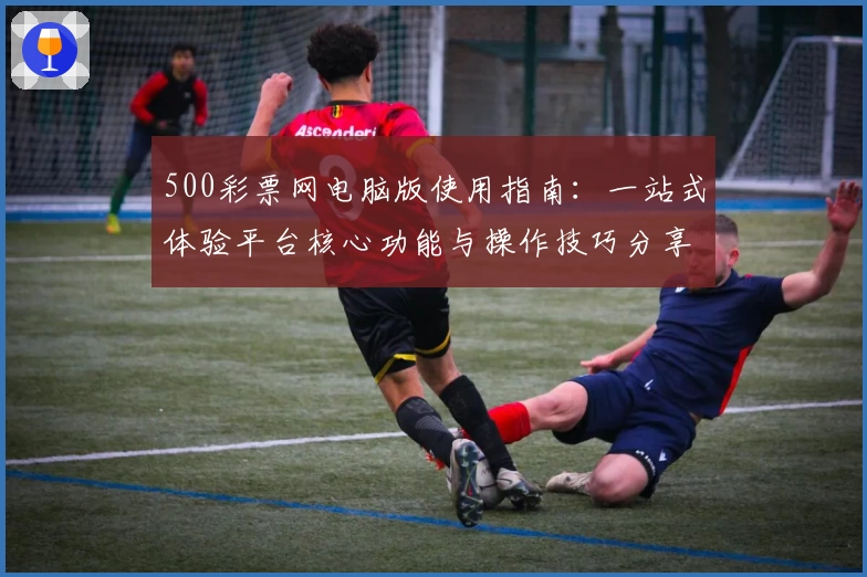 500彩票网电脑版使用指南：一站式体验平台核心功能与操作技巧分享