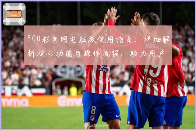 500彩票网电脑版使用指南：详细解析核心功能与操作流程，助力用户便捷选购与体验优化