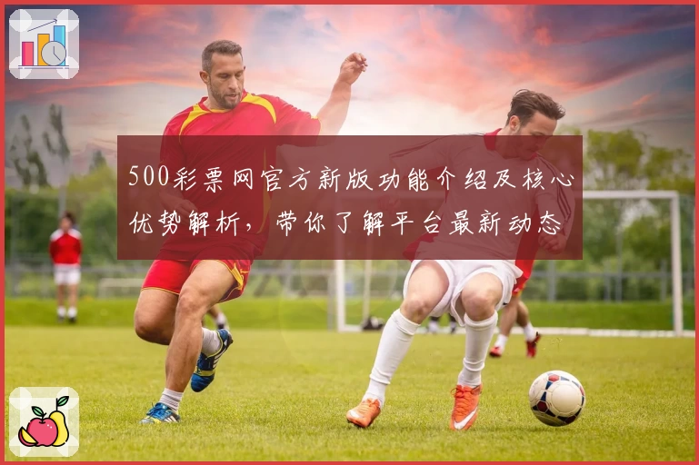 500彩票网官方新版功能介绍及核心优势解析，带你了解平台最新动态与趋势分析