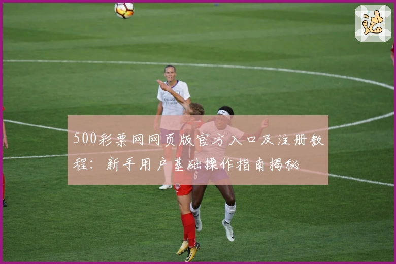 500彩票网网页版官方入口及注册教程：新手用户基础操作指南揭秘