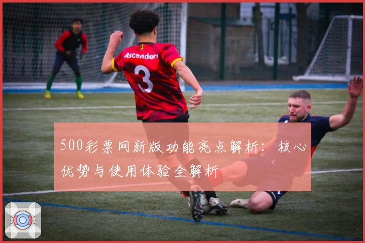 500彩票网新版功能亮点解析：核心优势与使用体验全解析