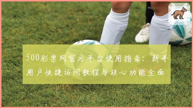 500彩票网官方平台使用指南:新手用户快捷访问教程与核心功能全面解析