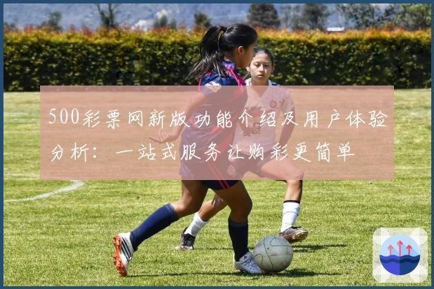 500彩票网新版功能介绍及用户体验分析：一站式服务让购彩更简单